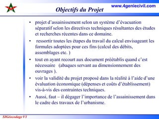 SIGéocodage V1
Objectifs du Projet
• projet d’assainissement selon un système d’évacuation
séparatif selon les directives techniques résultantes des études
et recherches récentes dans ce domaine.
• ressortir toutes les étapes du travail du calcul envisageant les
formules adoptées pour ces fins (calcul des débits,
assemblages etc. )
• tout en ayant recourt aux document préétablis quand c’est
nécessaire (abaques servant au dimensionnement des
ouvrages ).
• voir la validité du projet proposé dans la réalité à l’aide d’une
évaluation économique (dépenses et coûts d’établissement)
vis-à-vis des contraintes techniques.
• Aussi, faut – il dégager l’importance de l’assainissement dans
le cadre des travaux de l’urbanisme.
www.4geniecivil.com
 