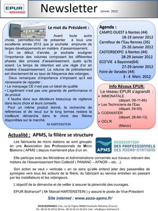 Newsletter Janvier 2012
Info Résaux EPUR:
Le réseau EPUR s’agrandit :
 IMMONATALE
(départ. 09-11-66)
 Les Techniciens de l’Eau
(départ. 04-05)
 CODIWATER
(départ. 26-84-13)
 OCL’R
(Maroc)
Actualité : APMS, la filière se structure
Agenda :
CAMPO OUEST à Nantes (44)
18-19 Janvier 2012
Carrefour de l’Eau Rennes (35)
25-26 Janvier 2012
CASTORSEXPO à Nantes (44)
28-29 Janvier 2012
ECO’VIE à Bayonne(64)
27-29 Janvier 2012
Foire de Varades (44)
3 - 4 Mars 2012
Les fabricants de micro stations se sont groupés
en une Association des Professionnels de Micro
Stations ( APMS ) depuis maintenant plus d’un an.
EPUR BIOFRANCE 1 bis, rue de l'Eglise 08000 Charleville Mézières (France)
Tél.: 00.32.42.20.52.30 Fax : 00.32.42.21.20.63 E-mail : info@epur-biofrance.fr
Avant toute autre
chose, permettez-moi de présenter à tous une
excellente année 2012 que je souhaite emprunte de
larges développements en matière d’assainissement.
En ce début d’année, je souhaite souligner
l’importance des volumes composant les différentes
phases des process d’assainissement, quels qu’ils
soient. Le temps de rétention est une règle d’or en
matière d’assainissement. Le volume de prétraitement
est directement lié au taux de fréquence des vidanges.
Deux remarques d’importance s’imposent qu’il est
nécessaire de rappeler :
• Le marquage CE n’est pas un label de qualité
• L’agrément n’est pas une garantie de performance ni
de produit
Il faudra donc aux décideurs beaucoup de vigilance
dans leurs choix et leurs conseils.
Pour un même produit donné, la recherche de
références et de recul sur le long termes restera la
meilleure démarche dans le choix des filières
disponibles sur le marché.
M.HARTENSTEIN
Elle participe avec les Ministères et Administrations concernés aux travaux relevant des
métiers de l’Assainissement Non Collectif ( PANANC – AFNOR – etc…).
Son action se veut « verticale » en ce sens qu’elle entend jeter des passerelles de
synergies vers tous les acteurs de la filière, du fabricant au service entretien en passant
par les installateurs et les vidangeurs.
L’objectif de la démarche et de veiller à assurer la pérennité des ouvrages.
EPUR Biofrance® ( Mr Marcel HARTENSTEIN ) y assure le poste de Vice-Président
Site internet : www.asso-apms.fr/
Le mot du Président :
 