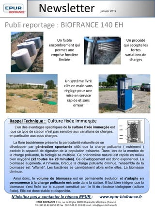 Publi reportage : BIOFRANCE 140 EH
Rappel Technique : Culture fixée immergée
L’un des avantages spécifiques de la culture fixée immergée est
que ce type de station n'est pas sensible aux variations de charges,
en particulier aux sous charges.
La flore bactérienne présente la particularité naturelle de se
développer par génération spontanée sitôt que la charge polluante ( nutriment )
excède la capacité de digestion de la population existante. Donc, lors de la montée de
la charge polluante, la biologie se multiplie. Ce phénomène naturel est rapide en milieu
bien oxygéné (x2 toutes les 20 minutes). Ce développement est donc exponentiel. La
biomasse augmente. A l'inverse, lorsque la charge polluante diminue, l'ensemble de la
biomasse est "affamé". Les bactéries se cannibalisent alors entre elles. La biomasse
diminue.
Ainsi donc, le volume de biomasse est en permanente évolution et s'adapte en
permanence à la charge polluante entrante dans la station. Il faut bien intégrer que la
biomasse s'est fixée sur le support constitué par le lit du réacteur biologique (culture
fixée). Elle est donc stable et disponible.
Un procédé
qui accepte les
fortes
variations de
charges
Un faible
encombrement qui
permet une
emprise foncière
limitée
Un système livré
clés en main sans
réglage pour une
mise en service
rapide et sans
erreur
N’hésitez pas a contacter le réseau EPUR : www.epur-biofrance.fr
EPUR BIOFRANCE 1 bis, rue de l'Eglise 08000 Charleville Mézièrese (France)
Tél.: 00.32.42.20.52.30 Fax : 00.32.42.21.20.63 E-mail : info@epur-biofrance.fr
Newsletter janvier 2012
 