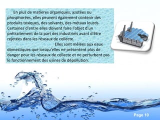 Page 10
En plus de matières organiques, azotées ou
phosphorées, elles peuvent également contenir des
produits toxiques, des solvants, des métaux lourds.
Certaines d'entre elles doivent faire l'objet d'un
prétraitement de la part des industriels avant d'être
rejetées dans les réseaux de collecte.
Elles sont mêlées aux eaux
domestiques que lorsqu'elles ne présentent plus de
danger pour les réseaux de collecte et ne perturbent pas
le fonctionnement des usines de dépollution.
 