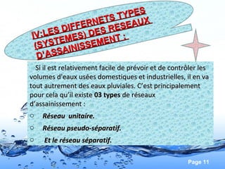 Page 11
Si il est relativement facile de prévoir et de contrôler lesSi il est relativement facile de prévoir et de contrôler les
volumes d'eaux usées domestiques et industrielles, il en vavolumes d'eaux usées domestiques et industrielles, il en va
tout autrement des eaux pluviales. C’est principalementtout autrement des eaux pluviales. C’est principalement
pour cela qu’il existepour cela qu’il existe 03 types 03 types de réseauxde réseaux
d’assainissement :d’assainissement :
o Réseau unitaire.Réseau unitaire.
o Réseau pseudo-séparatif.Réseau pseudo-séparatif.
o Et le réseau séparatif.Et le réseau séparatif.
IV:LES DIFFERNETS TYPES
IV:LES DIFFERNETS TYPES
(SYSTEMES) DES RESEAUX
(SYSTEMES) DES RESEAUX
D’ASSAINISSEMENT :
D’ASSAINISSEMENT :
 