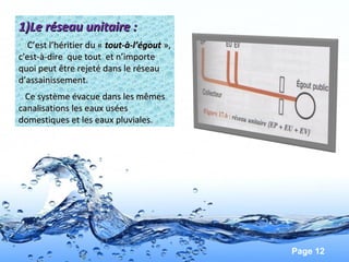 Page 12
1)Le réseau unitaire :1)Le réseau unitaire :
C’est l’héritier du «C’est l’héritier du «  tout-à-l’égouttout-à-l’égout »,»,
c'est-à-dire que tout et n’importec'est-à-dire que tout et n’importe
quoi peut être rejeté dans le réseauquoi peut être rejeté dans le réseau
d’assainissement.d’assainissement.
Ce système évacue dans les mêmesCe système évacue dans les mêmes
canalisations les eaux uséescanalisations les eaux usées
domestiques et les eaux pluviales.domestiques et les eaux pluviales.
 