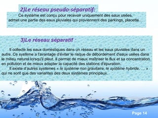 Page 14
Ce système est conçu pour recevoir uniquement des eaux usées,
admet une partie des eaux pluviales qui proviennent des parkings, placette…
….
2)Le réseau pseudo-séparatif:
3)Le réseau séparatif :
Il collecte les eaux domestiques dans un réseau et les eaux pluviales dans un
autre. Ce système a l'avantage d'éviter le risque de débordement d'eaux usées dans
le milieu naturel lorsqu'il pleut. Il permet de mieux maîtriser le flux et sa concentration
en pollution et de mieux adapter la capacité des stations d'épuration.
Il existe d’autres systèmes « le système non gravitaire, le système hybride, … »
qui ne sont que des variantes des deux systèmes principaux.
 