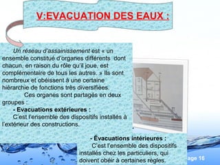 Page 16
Un réseau d’assainissement est « un
ensemble constitué d’organes différents dont
chacun, en raison du rôle qu’il joue, est
complémentaire de tous les autres. » Ils sont
nombreux et obéissent à une certaine
hiérarchie de fonctions très diversifiées.
Ces organes sont partagés en deux
groupes :
- Evacuations extérieures :
C’est l’ensemble des dispositifs installés à
l’extérieur des constructions.
- Évacuations intérieures :
C’est l’ensemble des dispositifs
installés chez les particuliers, qui
doivent obéir à certaines règles.
V:EVACUATION DES EAUX :
 