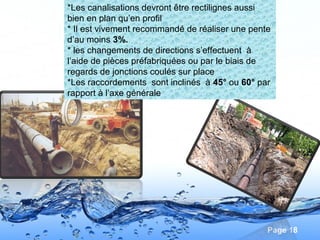 Page 18
*Les canalisations devront être rectilignes aussi
bien en plan qu’en profil
* Il est vivement recommandé de réaliser une pente
d’au moins 3%.
* les changements de directions s’effectuent à
l’aide de pièces préfabriquées ou par le biais de
regards de jonctions coulés sur place
*Les raccordements sont inclinés à 45° ou 60° par
rapport à l’axe générale
 