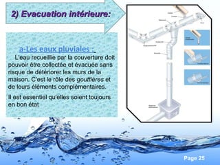 Page 25
a-Les eaux pluviales :
L'eau recueillie par la couverture doit
pouvoir être collectée et évacuée sans
risque de détériorer les murs de la
maison. C'est le rôle des gouttières et
de leurs éléments complémentaires.
Il est essentiel qu'elles soient toujours
en bon état
2) Evacuation intérieure:2) Evacuation intérieure:
 