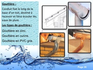 Page 26
Gouttière :
Conduit fixé le long de la
base d’un toit, destiné à
recevoir et faire écouler les
eaux de pluie.
Les types de gouttière :
Gouttière en zinc.
Gouttière en cuivre.
Gouttière en PVC gris.
 