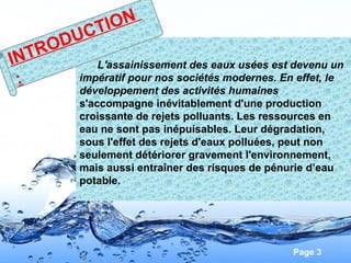 Page 3
L'assainissement des eaux usées est devenu un
impératif pour nos sociétés modernes. En effet, le
développement des activités humaines
s'accompagne inévitablement d'une production
croissante de rejets polluants. Les ressources en
eau ne sont pas inépuisables. Leur dégradation,
sous l'effet des rejets d'eaux polluées, peut non
seulement détériorer gravement l'environnement,
mais aussi entraîner des risques de pénurie d’eau
potable.
INTRODUCTION
:
 