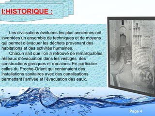 Page 4
Les civilisations évoluées les plus anciennes ont
inventées un ensemble de techniques et de moyens
qui permet d’évacuer les déchets provenant des
habitations et des activités humaines.
Chacun sait que l’on a retrouvé de remarquables
réseaux d’évacuation dans les vestiges des
constructions grecques et romaines. En particulier
celles du Proche-Orient qui contenaient des
installations sanitaires avec des canalisations
permettant l’arrivée et l’évacuation des eaux.
I:HISTORIQUE :
 