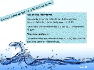 Page 40
*Les chutes séparatives :
-Une chute assure la collecte des E.U seulement
(lavabo, évier de cuisine, baignoire …) (Ø 75).
-Une autre chute collecte les E.V des W.C uniquement
(Ø 100).
*les chutes uniques :
L’ensemble des eaux domestiques (EU+EV) est collecté
dans une seule et même chute.
Il existe deux sortes de colonnes de chute :
 