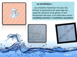 Page 41
La ventilation :
Les conduites d’aérations ont pour but
d’éviter le phénomène de siphonage des
appareils sanitaires et de garder un bon
écoulement des eaux. Il on existe deux sortes :
ventilation primaire et ventilation secondaire.
 
