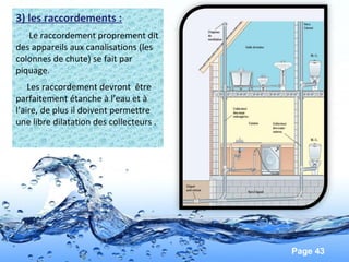 Page 43
3) les raccordements :
Le raccordement proprement dit
des appareils aux canalisations (les
colonnes de chute) se fait par
piquage.
Les raccordement devront être
parfaitement étanche à l’eau et à
l’aire, de plus il doivent permettre
une libre dilatation des collecteurs .
 