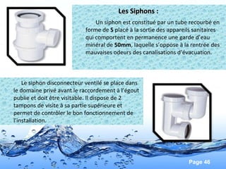 Page 46
Les Siphons :Les Siphons :
Un siphon est constitué par un tube recourbé en
forme de S placé à la sortie des appareils sanitaires
qui comportent en permanence une garde d’eau
minéral de 50mm, laquelle s’oppose à la rentrée des
mauvaises odeurs des canalisations d’évacuation.
Le siphon disconnecteur ventilé se place dans
le domaine privé avant le raccordement à l’égout
publie et doit être visitable. Il dispose de 2
tampons de visite à sa partie supérieure et
permet de contrôler le bon fonctionnement de
l’installation.
 