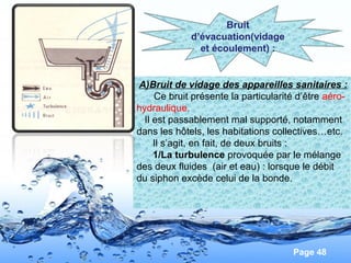 Page 48
A)Bruit de vidage des appareilles sanitaires :
Ce bruit présente la particularité d’être aéro-
hydraulique.
Il est passablement mal supporté, notamment
dans les hôtels, les habitations collectives…etc.
Il s’agit, en fait, de deux bruits :
1/La turbulence provoquée par le mélange
des deux fluides (air et eau) : lorsque le débit
du siphon excède celui de la bonde.
Bruit
d’évacuation(vidage
et écoulement) :
 