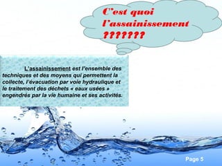 Page 5
L’assainissement est l’ensemble des
techniques et des moyens qui permettent la
collecte, l’évacuation par voie hydraulique et
le traitement des déchets « eaux usées »
engendrés par la vie humaine et ses activités.
C’est quoi
l’assainissement
???????
 