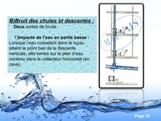 Page 52
B)Bruit des chutes et descentes :
Deux sortes de bruits :
1)Impacte de l’eau en partie basse :
Lorsque l’eau ruisselant dans le tuyau
atteint le point bas de la descente
verticale, elle tombe sur le plan d’eau
contenu dans le collecteur horizontal (en
cave).
 