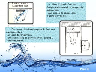 Page 56
- Il faut éviter de fixer les
équipements sanitaires aux parois
adjacentes:
-Aux pièces de séjour ,des
logements voisins .
Par contre, il est avantageux de fixer ces
équipements à:
- un local de rangement,
- une autre pièce de service (W.C., cuisine),
- une circulation.
 