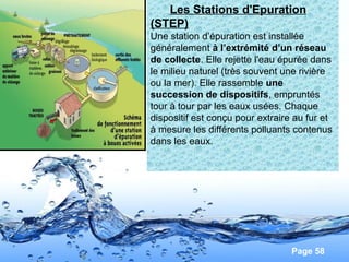 Page 58
Les Stations d'Epuration
(STEP)
Une station d’épuration est installée
généralement à l’extrémité d’un réseau
de collecte. Elle rejette l'eau épurée dans
le milieu naturel (très souvent une rivière
ou la mer). Elle rassemble une
succession de dispositifs, empruntés
tour à tour par les eaux usées. Chaque
dispositif est conçu pour extraire au fur et
à mesure les différents polluants contenus
dans les eaux.
 