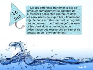 Page 59
Le
but
De ces différents traitements est de
diminuer suffisamment la quantité de
substances polluantes contenues dans
les eaux usées pour que l'eau finalement
rejetée dans le milieu naturel ne dégrade
pas ce dernier. Le "nettoyage" des eaux
usées obéit donc à une logique de
préservation des ressources en eau et de
protection de l'environnement.
 