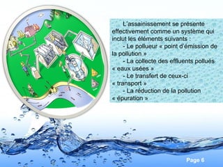 Page 6
L’assainissement se présente
effectivement comme un système qui
inclut les éléments suivants :
- Le pollueur « point d’émission de
la pollution »
- La collecte des effluents pollués
« eaux usées »
- Le transfert de ceux-ci
« transport »
- La réduction de la pollution
« épuration »
 