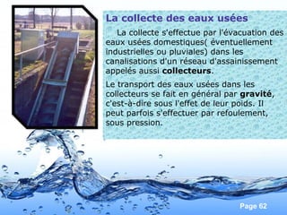 Page 62
La collecte des eaux usées
La collecte s'effectue par l'évacuation des
eaux usées domestiques( éventuellement
industrielles ou pluviales) dans les
canalisations d'un réseau d'assainissement
appelés aussi collecteurs.
Le transport des eaux usées dans les
collecteurs se fait en général par gravité,
c'est-à-dire sous l'effet de leur poids. Il
peut parfois s'effectuer par refoulement,
sous pression.
 