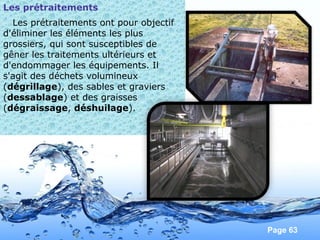 Page 63
Les prétraitements
Les prétraitements ont pour objectif
d'éliminer les éléments les plus
grossiers, qui sont susceptibles de
gêner les traitements ultérieurs et
d'endommager les équipements. Il
s'agit des déchets volumineux
(dégrillage), des sables et graviers
(dessablage) et des graisses
(dégraissage, déshuilage).
 