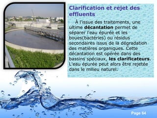 Page 64
Clarification et rejet des
effluents
À l'issue des traitements, une
ultime décantation permet de
séparer l'eau épurée et les
boues(bactéries) ou résidus
secondaires issus de la dégradation
des matières organiques. Cette
décantation est opérée dans des
bassins spéciaux, les clarificateurs.
L'eau épurée peut alors être rejetée
dans le milieu naturel.
 