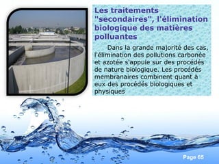 Page 65
Les traitements
"secondaires", l'élimination
biologique des matières
polluantes
Dans la grande majorité des cas,
l'élimination des pollutions carbonée
et azotée s'appuie sur des procédés
de nature biologique. Les procédés
membranaires combinent quant à
eux des procédés biologiques et
physiques
 