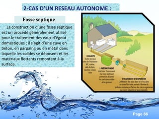 Page 66
2-CAS D’UN RESEAU AUTONOME :
Fosse septique
La construction d’une fosse septique
est un procédé généralement utilisé
pour le traitement des eaux d’égout
domestiques ; il s’agit d’une cuve en
béton, en parpaing ou en métal dans
laquelle les solides se déposent et les
matériaux flottants remontent à la
surface.
 