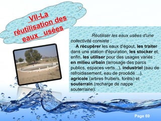 Page 69
VII-La
réutilisation des
eaux usées
Réutiliser les eaux usées d'une
collectivité consiste :
A récupérer les eaux d'égout, les traiter
dans une station d'épuration, les stocker et,
enfin, les utiliser pour des usages variés :
en milieu urbain (arrosage des parcs
publics, espaces verts...), industriel (eau de
refroidissement, eau de procédé ...),
agricole (arbres fruitiers, forêts) et
souterrain (recharge de nappe
souterraine).
 