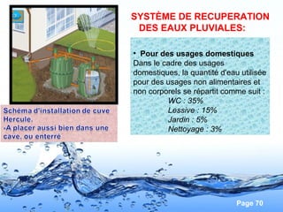 Page 70
Vous remarquerez que pour l'efficacité du
siphon et que les odeurs ne remontent
pas , la base du coude doit être placée
plus bas que
le fil d'eau de sortie afin que celui-ci soit en
permanence noyé dans la réserve d'eau
• Pour des usages domestiques
Dans le cadre des usages
domestiques, la quantité d'eau utilisée
pour des usages non alimentaires et
non corporels se répartit comme suit :
WC : 35%
Lessive : 15%
Jardin : 5%
Nettoyage : 3%
SYSTÈME DE RECUPERATION
DES EAUX PLUVIALES:
 