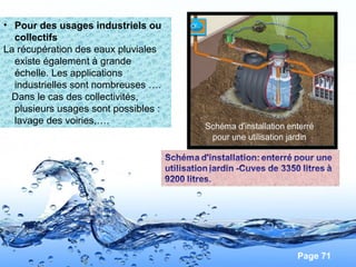Page 71
• Pour des usages industriels ou
collectifs
La récupération des eaux pluviales
existe également à grande
échelle. Les applications
industrielles sont nombreuses ….
Dans le cas des collectivités,
plusieurs usages sont possibles :
lavage des voiries,….
 