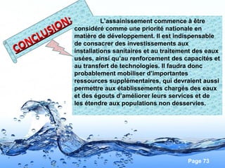 Page 73
CONCLUSION:
CONCLUSION: L’assainissement commence à être
considéré comme une priorité nationale en
matière de développement. Il est indispensable
de consacrer des investissements aux
installations sanitaires et au traitement des eaux
usées, ainsi qu’au renforcement des capacités et
au transfert de technologies. Il faudra donc
probablement mobiliser d’importantes
ressources supplémentaires, qui devraient aussi
permettre aux établissements chargés des eaux
et des égouts d’améliorer leurs services et de
les étendre aux populations non desservies.
 