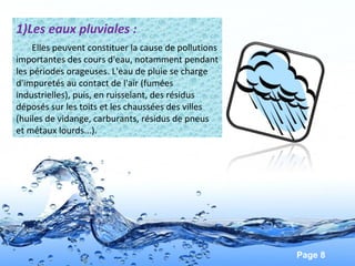 Page 8
1)Les eaux pluviales :
Elles peuvent constituer la cause de pollutions
importantes des cours d'eau, notamment pendant
les périodes orageuses. L'eau de pluie se charge
d'impuretés au contact de l'air (fumées
industrielles), puis, en ruisselant, des résidus
déposés sur les toits et les chaussées des villes
(huiles de vidange, carburants, résidus de pneus
et métaux lourds...).
 