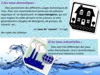 Page 9
2 )les eaux domestiques :
Elles proviennent des différents usages domestiques de
l'eau. Elles sont essentiellement porteuses de pollution
organique et se répartissent: en eaux ménagères, qui ont
pour origine les salles de bains et les cuisines, et sont
généralement chargées de détergents, de graisses, de
solvants etc.,
:en eaux de "vannes" ; il s'agit
des rejets des toilettes.
3) les eaux industrielles ::
Elles sont très différentes des eaux
usées domestiques. Leurs caractéristiques
varient d'une industrie à l'autre.
 