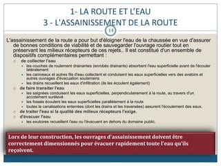 1- LA ROUTE ET L’EAU
3 - L'ASSAINISSEMENT DE LA ROUTE
L'assainissement de la route a pour but d'éloigner l'eau de la chaussée en vue d'assurer
de bonnes conditions de viabilité et de sauvegarder l'ouvrage routier tout en
préservant les milieux récepteurs de ces rejets.. Il est constitué d'un ensemble de
dispositifs complémentaires permettant :
 de collecter l'eau
 les couches de roulement drainantes (enrobés drainants) absorbent l'eau superficielle avant de l'écouler
latéralement
 les caniveaux et autres fils d'eau collectent et conduisent les eaux superficielles vers des avaloirs et
autres ouvrages d'évacuation souterrains
 les drains recueillent les eaux d'infiltration (ils les écoulent également)
 de faire transiter l'eau
 les saignées conduisent les eaux superficielles, perpendiculairement à la route, au travers d'un
accotement surélevé
 les fossés écoulent les eaux superficielles parallèlement à la route
 toutes le canalisations enterrées (dont les drains et les traversées) assurent l'écoulement des eaux.
 de traiter l'eau si la qualité des milieux récepteurs l'exige.
 d'évacuer l'eau
 les exutoires recueillent l'eau ou l'évacuent en dehors du domaine public.
Lors de leur construction, les ouvrages d'assainissement doivent être
correctement dimensionnés pour évacuer rapidement toute l'eau qu'ils
reçoivent.
14
 