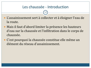 Les chaussée - Introduction
 L'assainissement sert à collecter et à éloigner l'eau de
la route.
 Mais il faut d'abord limiter la présence les hauteurs
d'eau sur la chaussée et l'infiltration dans le corps de
chaussée.
 C'est pourquoi la chaussée constitue elle même un
élément du réseau d'assainissement.
17
 