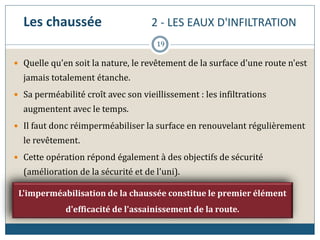 Les chaussée 2 - LES EAUX D'INFILTRATION
 Quelle qu'en soit la nature, le revêtement de la surface d'une route n'est
jamais totalement étanche.
 Sa perméabilité croît avec son vieillissement : les infiltrations
augmentent avec le temps.
 Il faut donc réimperméabiliser la surface en renouvelant régulièrement
le revêtement.
 Cette opération répond également à des objectifs de sécurité
(amélioration de la sécurité et de l'uni).
L'imperméabilisation de la chaussée constitue le premier élément
d'efficacité de l'assainissement de la route.
19
 