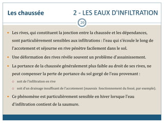 Les chaussée 2 - LES EAUX D'INFILTRATION
 Les rives, qui constituent la jonction entre la chaussée et les dépendances,
sont particulièrement sensibles aux infiltrations : l'eau qui s'écoule le long de
l'accotement et séjourne en rive pénètre facilement dans le sol.
 Une déformation des rives révèle souvent un problème d'assainissement.
 La portance de la chaussée généralement plus faible au droit de ses rives, ne
peut compenser la perte de portance du sol gorgé de l'eau provenant :
 soit de l'infiltration en rive
 soit d'un drainage insuffisant de l'accotement (mauvais fonctionnement du fossé, par exemple).
 Ce phénomène est particulièrement sensible en hiver lorsque l'eau
d'infiltration contient de la saumure.
20
 