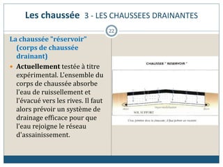 Les chaussée 3 - LES CHAUSSEES DRAINANTES
La chaussée "réservoir"
(corps de chaussée
drainant)
 Actuellement testée à titre
expérimental. L'ensemble du
corps de chaussée absorbe
l'eau de ruissellement et
l'évacué vers les rives. Il faut
alors prévoir un système de
drainage efficace pour que
l'eau rejoigne le réseau
d'assainissement.
22
 