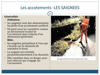 Les accotements -LES SAIGNEES
Généralités
Définition :
 les saignées sont des abaissements
localisés d'un accotement surélevé.
 On peut aussi les considérer comme
un dérasement localisé de
l'accotement dans l'attente d'un
dérasement généralisé.
Rôle :
 les saignées permettent à l'eau qui
s'écoule sur la chaussée de
rejoindre le fossé.
 La saignée est orientée
perpendiculairement à la chaussée.
 Elle constitue donc un danger pour
tout véhicule qui s'engage sur
l'accotement.
24
 