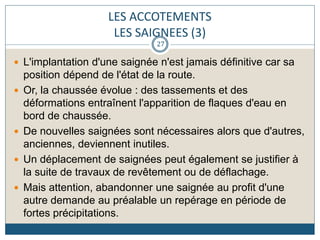 LES ACCOTEMENTS
LES SAIGNEES (3)
 L'implantation d'une saignée n'est jamais définitive car sa
position dépend de l'état de la route.
 Or, la chaussée évolue : des tassements et des
déformations entraînent l'apparition de flaques d'eau en
bord de chaussée.
 De nouvelles saignées sont nécessaires alors que d'autres,
anciennes, deviennent inutiles.
 Un déplacement de saignées peut également se justifier à
la suite de travaux de revêtement ou de déflachage.
 Mais attention, abandonner une saignée au profit d'une
autre demande au préalable un repérage en période de
fortes précipitations.
27
 