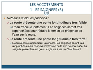 LES ACCOTEMENTS
1-LES SAIGNEES (3)
 Retenons quelques principes :
 La route présente une pente longitudinale très faible :
L'eau s'écoule lentement. Les saignées seront très
rapprochées pour réduire le temps de présence de
l'eau sur la route.
 La route présente une pente longitudinale très forte :
 L'eau s'écoule rapidement. Là encore, les saignées seront très
rapprochées mais pour éviter l'érosion de la rive de chaussée. La
saignée présentera un grand angle vis à vis de l'écoulement
28
 