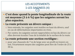 LES ACCOTEMENTS
1-LES SAIGNEES (4)
 C'est donc quand la pente longitudinale de la route
est moyenne (3 à 6 %) que les saignées seront les
plus espacées.
 La route présente un dévers unique :
 bien entendu, les saignées sont inutiles en haut du dévers, sauf
en cas de déformations importantes en rives.
 Par contre, les saignées seront rapprochées en bas du dévers car
elles devront écouler l'eau de la totalité de la surface de la route.
 La route présente une section rectiligne :
 pour une chaussée de 7 m de large avec un profil en travers en
toit, l'écartement moyen des saignées peut être de l'ordre de 25 à
30 m.
29
 