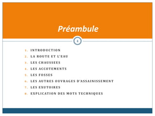 1 . I N T RO D U C T I O N
2 . L A RO U T E E T L' E AU
3 . L E S C H AU S S E E S
4 . L E S AC C OT E M E N T S
5 . L E S F O S S E S
6 . L E S AU T R E S O U V R AG E S D'A S SA I N I S S E M E N T
7 . L E S E XU TO I R E S
8 . E X P L I C AT I O N D E S M OT S T E C H N I Q U E S
Préambule
4
 