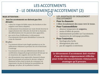 LES ACCOTEMENTS
2 - LE DERASEMENT D'ACCOTEMENT (2)
MAIS ATTENTION :
 tous les accotements ne doivent pas être
dérasés :
 • dans les virages de faible rayon, des bordures et des
saignées sont mieux adaptées,
 le dérasement d'accotement sur route étroite favorise le
rapprochement des véhicules du bord de la chaussée;
des déformations de rive peuvent alors apparaître,
 par excès d'eau d'infiltration, le dérasement
d'accotements étroits peut déstabiliser la tenue du
corps de chaussée
 De plus :
 l'accotement dérasé reste fragile pendant un an; les
infiltrations réduisent la portance du sol et favorisent
l'orniérage
 l'accotement ne reste pas définitivement dérasé; la
surélévation réapparaît progressivement (8 mm par an
en moyenne), des saignées devront être crées
 des dérasements trop rapprochés chassent la faune
dont l'accotement est souvent le dernier refuge et
éliminent la flore dont la durée de croissance est
importante; de plus ils limitent les possibilités de
piégeage, sur place, de la pollution routière..
 LES AVANTAGES DU DERASEMENT
D'ACCOTEMENT
 Pour la chaussée
 • libre écoulement des eaux vers le tosse.
 Pour l'automobiliste
 absence temporaire de saignées,
 moins d'effets de parois.
 stationnement possible sur l'accotement.
 manœuvres de rattrapage possibles.
 Pour l'entretien
 fauchage plus facile.
 déneigement plus aisé.
 pas de saignées à entretenir.
Le dérasement d'accotement doit résulter
d'une décision soigneusement réfléchie
pour éviter des inconvénients réduisant les
avantages qu'il procure.
31
 