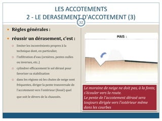 LES ACCOTEMENTS
2 - LE DERASEMENT D'ACCOTEMENT (3)
 Règles générales :
 réussir un dérasement, c'est :
 limiter les inconvénients propres à la
technique dont, en particulier,
 l'infiltration d'eau (ornières, pentes nulles
ou inverses, etc..)
 cylindrer efficacement le sol dérasé pour
favoriser sa stabilisation
 dans les régions où les chutes de neige sont
fréquentes, diriger la pente transversale de
l'accotement vers l'extérieur (fossé) quel
que soit le dévers de la chaussée.
Le moraine de neige ne doit pas, à la fonte,
s'écouler vers la route.
Le pente de l'accotement dérasé sera
toujours dirigée vers l'extérieur même
dans les courbes
32
 