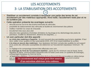 LES ACCOTEMENTS
3- LA STABILISATION DES ACCOTEMENTS
 Stabiliser un accotement consiste à remplacer une partie des terres de cet
accotement par des matériaux appropriés. Ainsi traité, l'accotement reste plan et ne
se surélève pas.
 Cette opération présente les avantages suivants :
 sécurité accrue vis-à-vis des écarts éventuels de véhicules,
 possibilité de stationnement des véhicules et facilité de cheminement des piétons
 meilleur maintien du corps de chaussée
 écoulement des eaux plus aisé
 réduction des opérations d'entretien (limitation du fauchage et du désherbage des pieds de
panneaux, inutilité du dérasement, absence de saignées,...).
 Un soin particulier doit être apporté :
 au choix des matériaux d'apports : ils sont souvent plus perméables que la terre végétale. Il faut
donc veiller à leur qualité et à leur granularité (0/20, 0/31,5) et imperméabiliser la surface
 à la mise en œuvre des matériaux : leur épaisseur doit tenir compte des qualités du sol support
et du poids des véhicules susceptibles de stationner sur l'accotement (épaisseur minimum : 10
cm).
 Le réglage et le compactage doivent être effectués avec soin
 au drainage du fond de l'accotement stabilisé : pente de 4% minimum vers le fossé, forme
régulière et plane, communication fréquente avec le fossé (voire avec un système de drainage),
compactage énergique du fond de forme
 à l'entretien ultérieur : l'imperméabilisation de la surface doit être renouvelée en même temps
que celle de la chaussée. Entre temps, des emplois partiels à l'émulsion pourront s'avérer
nécessaires car la structure est plus fragile que celle de la chaussée.
Un accotement mal conçu peut être source
d'un entretien ultérieur très coûteux.
33
 