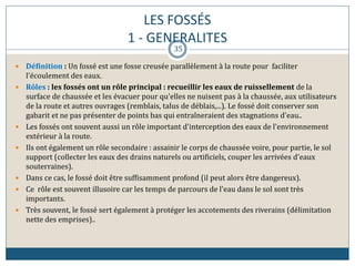 LES FOSSÉS
1 - GENERALITES
 Définition : Un fossé est une fosse creusée parallèlement à la route pour faciliter
l'écoulement des eaux.
 Rôles : les fossés ont un rôle principal : recueillir les eaux de ruissellement de la
surface de chaussée et les évacuer pour qu'elles ne nuisent pas à la chaussée, aux utilisateurs
de la route et autres ouvrages (remblais, talus de déblais,...). Le fossé doit conserver son
gabarit et ne pas présenter de points bas qui entraîneraient des stagnations d'eau..
 Les fossés ont souvent aussi un rôle important d'interception des eaux de l'environnement
extérieur à la route.
 Ils ont également un rôle secondaire : assainir le corps de chaussée voire, pour partie, le sol
support (collecter les eaux des drains naturels ou artificiels, couper les arrivées d'eaux
souterraines).
 Dans ce cas, le fossé doit être suffisamment profond (il peut alors être dangereux).
 Ce rôle est souvent illusoire car les temps de parcours de l'eau dans le sol sont très
importants.
 Très souvent, le fossé sert également à protéger les accotements des riverains (délimitation
nette des emprises)..
35
 