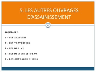S O M M A I R E
1 - L E S AVA LO I RS
2 - L E S T R AV E RS E E S
3 - L E S D R A I N S
4 - L E S D E S C E N T E S D' EAU
5 • L E S O U V R AG E S D I V E RS
5. LES AUTRES OUVRAGES
D’ASSAINISSEMENT
39
 
